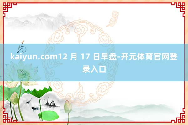 kaiyun.com12 月 17 日早盘-开元体育官网登录入口