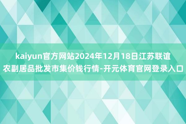 kaiyun官方网站2024年12月18日江苏联谊农副居品批发市集价钱行情-开元体育官网登录入口