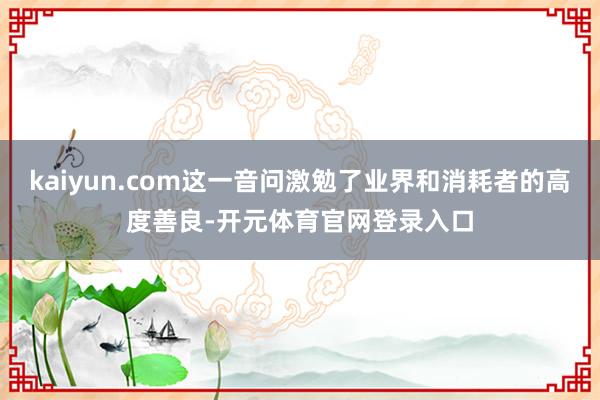 kaiyun.com这一音问激勉了业界和消耗者的高度善良-开元体育官网登录入口