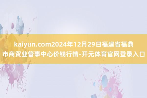 kaiyun.com2024年12月29日福建省福鼎市商贸业管事中心价钱行情-开元体育官网登录入口