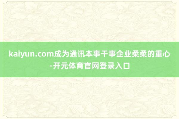 kaiyun.com成为通讯本事干事企业柔柔的重心-开元体育官网登录入口