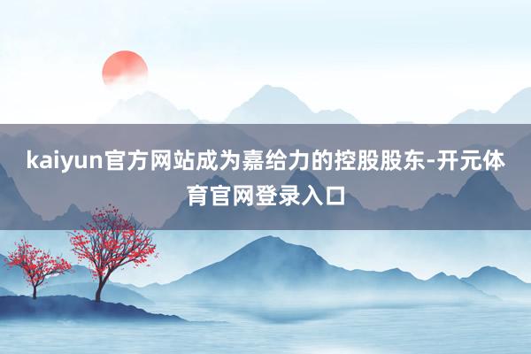 kaiyun官方网站成为嘉给力的控股股东-开元体育官网登录入口