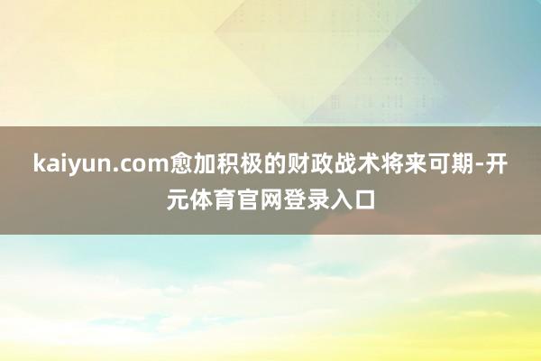 kaiyun.com愈加积极的财政战术将来可期-开元体育官网登录入口