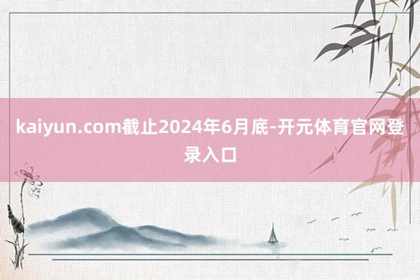 kaiyun.com截止2024年6月底-开元体育官网登录入口