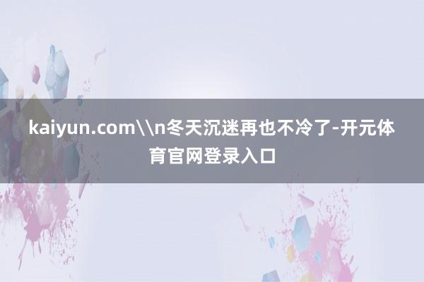 kaiyun.com\n冬天沉迷再也不冷了-开元体育官网登录入口