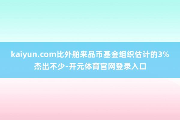 kaiyun.com比外舶来品币基金组织估计的3%杰出不少-开元体育官网登录入口