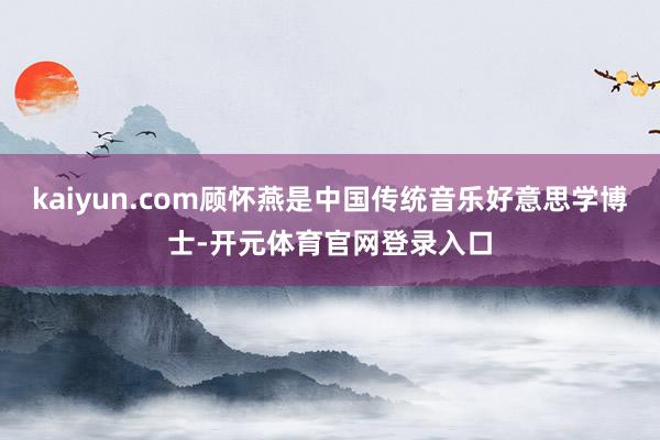 kaiyun.com顾怀燕是中国传统音乐好意思学博士-开元体育官网登录入口