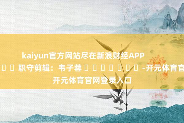 kaiyun官方网站尽在新浪财经APP 职守剪辑:韦子蓉 -开元体育官网登录入口