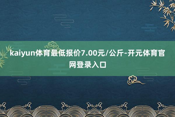 kaiyun体育最低报价7.00元/公斤-开元体育官网登录入口