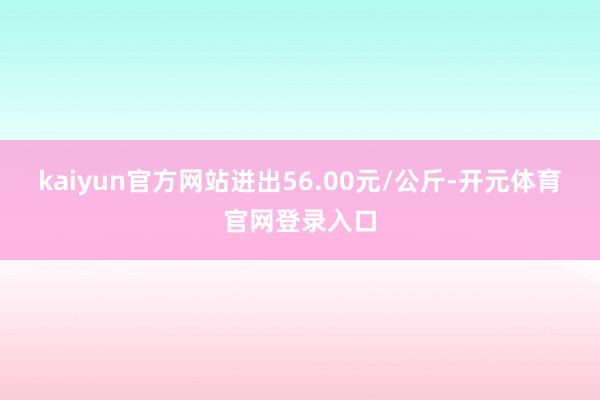 kaiyun官方网站进出56.00元/公斤-开元体育官网登录入口