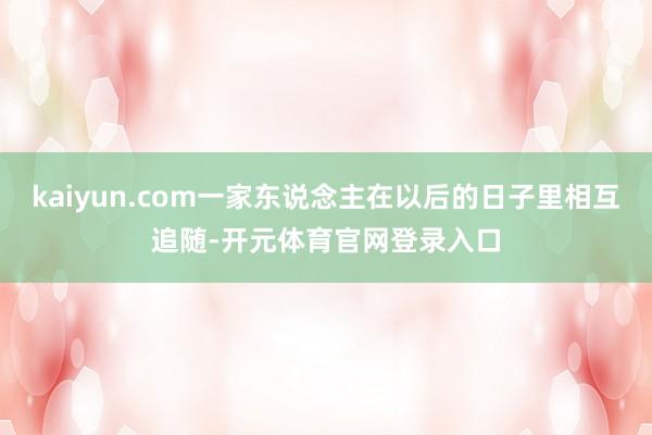 kaiyun.com一家东说念主在以后的日子里相互追随-开元体育官网登录入口