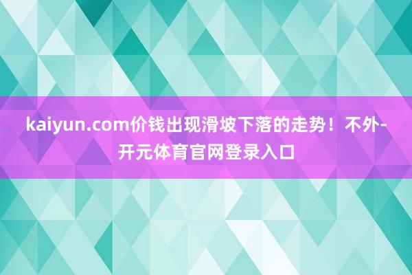 kaiyun.com价钱出现滑坡下落的走势!不外-开元体育官网登录入口