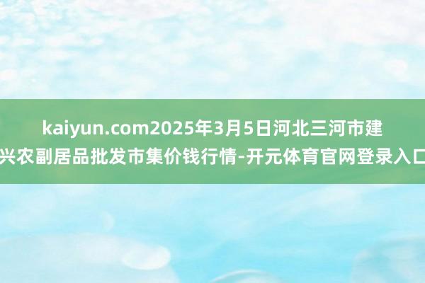 kaiyun.com2025年3月5日河北三河市建兴农副居品批发市集价钱行情-开元体育官网登录入口