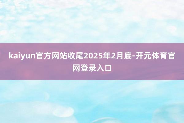 kaiyun官方网站收尾2025年2月底-开元体育官网登录入口