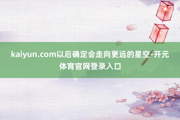 kaiyun.com以后确定会走向更远的星空-开元体育官网登录入口
