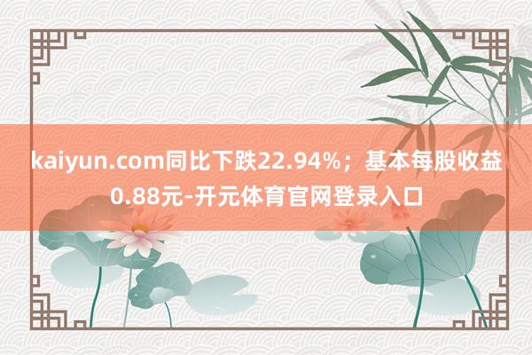 kaiyun.com同比下跌22.94%；基本每股收益0.88元-开元体育官网登录入口