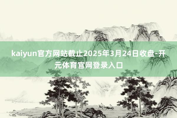 kaiyun官方网站截止2025年3月24日收盘-开元体育官网登录入口