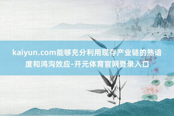 kaiyun.com能够充分利用现存产业链的熟谙度和鸿沟效应-开元体育官网登录入口