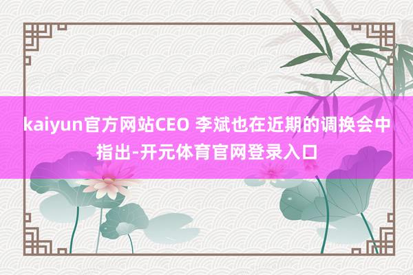 kaiyun官方网站CEO 李斌也在近期的调换会中指出-开元体育官网登录入口
