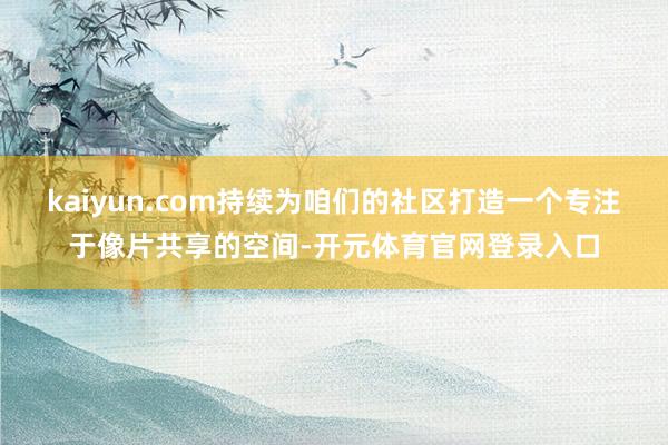 kaiyun.com持续为咱们的社区打造一个专注于像片共享的空间-开元体育官网登录入口
