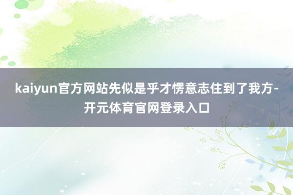 kaiyun官方网站先似是乎才愣意志住到了我方-开元体育官网登录入口
