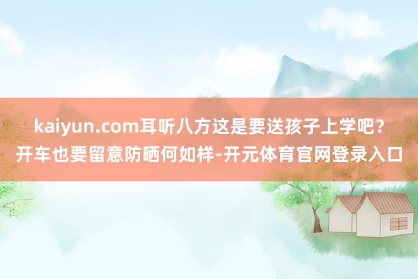 kaiyun.com耳听八方这是要送孩子上学吧？开车也要留意防晒何如样-开元体育官网登录入口