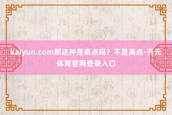 kaiyun.com那这种是高点吗？不是高点-开元体育官网登录入口